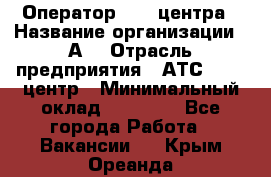 Оператор Call-центра › Название организации ­ А3 › Отрасль предприятия ­ АТС, call-центр › Минимальный оклад ­ 17 000 - Все города Работа » Вакансии   . Крым,Ореанда